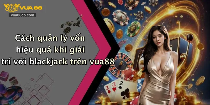 Cách quản lý vốn hiệu quả khi giải trí với blackjack trên vua88